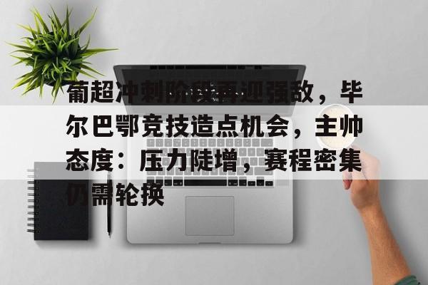 开云- 葡超冲刺阶段再迎强敌，毕尔巴鄂竞技造点机会，主帅态度：压力陡增，赛程密集仍需轮换