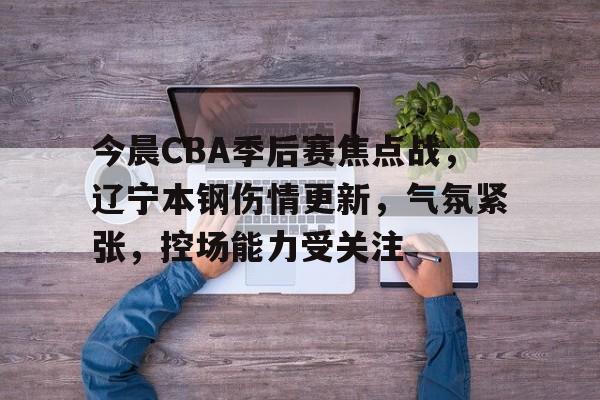 开云官网-包含今晨CBA季后赛焦点战，辽宁本钢伤情更新，气氛紧张，控场能力受关注的词条