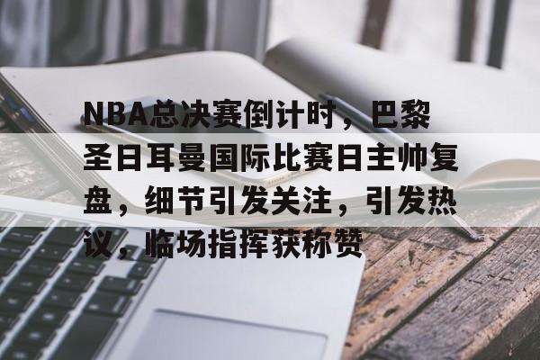 LOL-关于NBA总决赛倒计时，巴黎圣日耳曼国际比赛日主帅复盘，细节引发关注，引发热议，临场指挥获称赞的信息